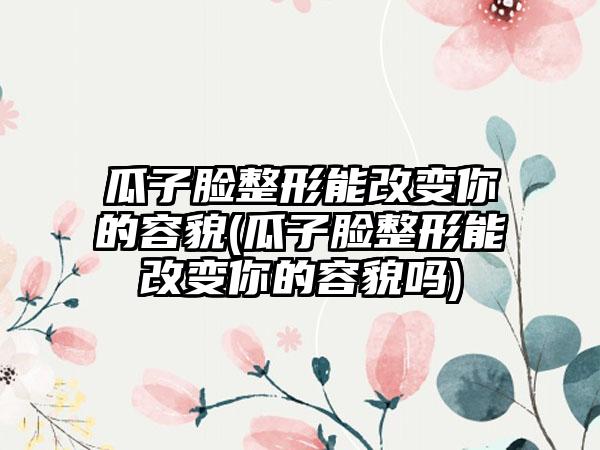 瓜子脸整形能改变你的容貌(瓜子脸整形能改变你的容貌吗)