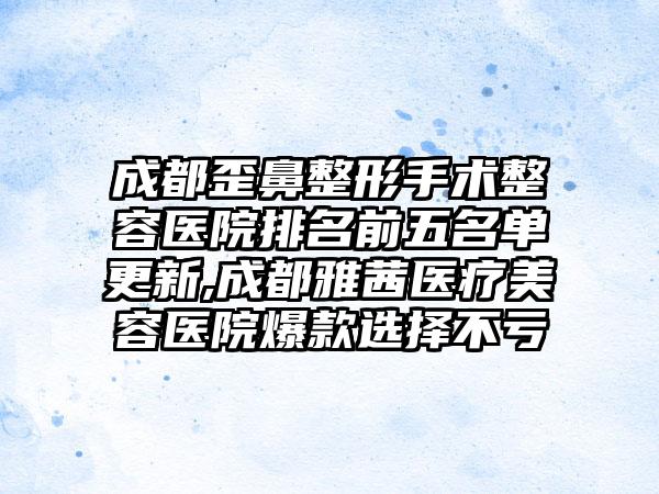 成都歪鼻整形手术整容医院排名前五名单更新,成都雅茜医疗美容医院爆款选择不亏