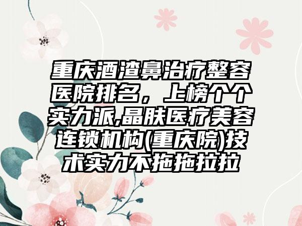 重庆酒渣鼻治疗整容医院排名，上榜个个实力派,晶肤医疗美容连锁机构(重庆院)技术实力不拖拖拉拉