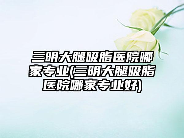 三明大腿吸脂医院哪家正规(三明大腿吸脂医院哪家正规好)