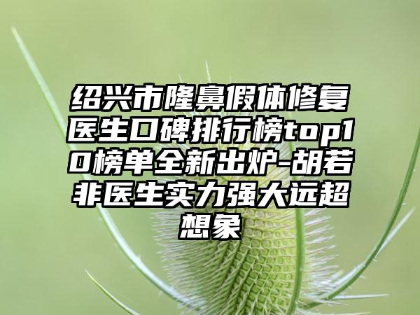 绍兴市隆鼻假体修复医生口碑排行榜top10榜单全新出炉-胡若非医生实力强大远超想象