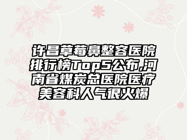 许昌草莓鼻整容医院排行榜Top5公布,河南省煤炭总医院医疗美容科人气很火爆