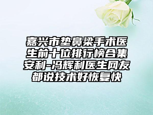 嘉兴市垫鼻梁手术医生前十位排行榜合集安利-冯辉利医生网友都说技术好修复快