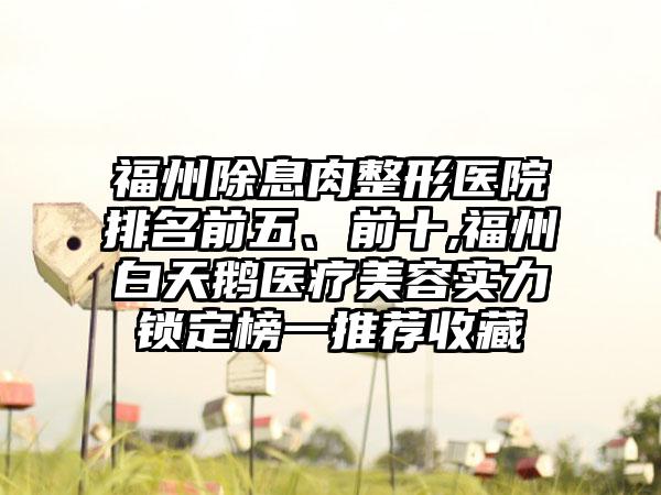 福州除息肉整形医院排名前五、前十,福州白天鹅医疗美容实力锁定榜一推荐收藏