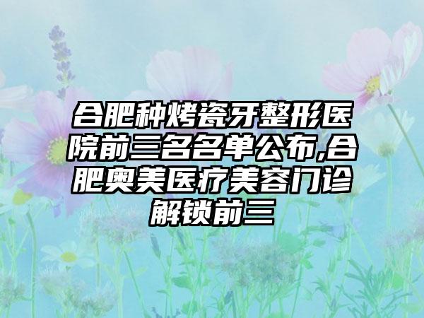 合肥种烤瓷牙整形医院前三名名单公布,合肥奥美医疗美容门诊解锁前三