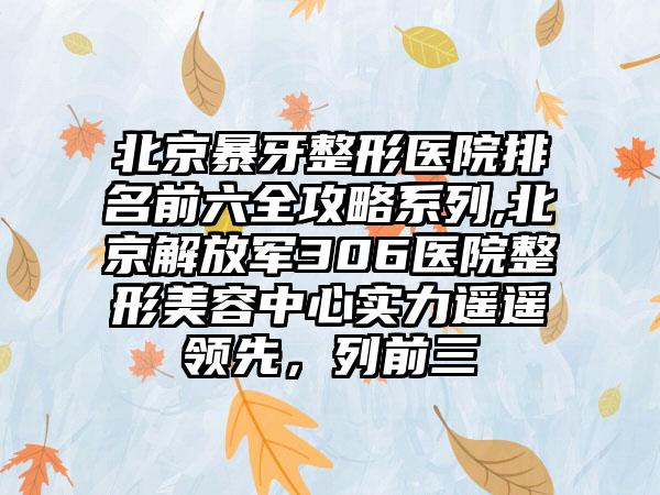 北京暴牙整形医院排名前六全攻略系列,北京解放军306医院整形美容中心实力遥遥领跑，列前三