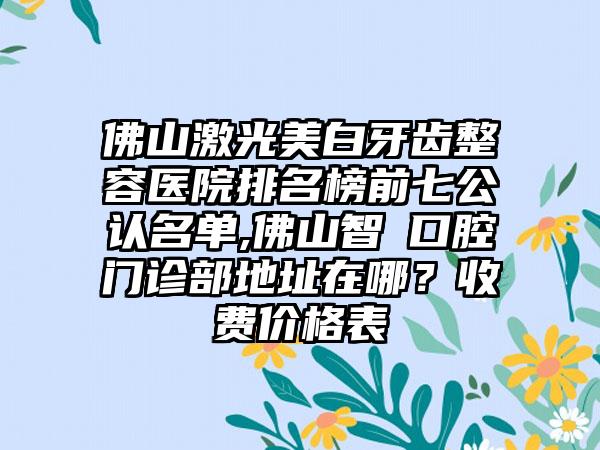 佛山激光美白牙齿整容医院排名榜前七公认名单,佛山智媄口腔门诊部地址在哪？收费价格表