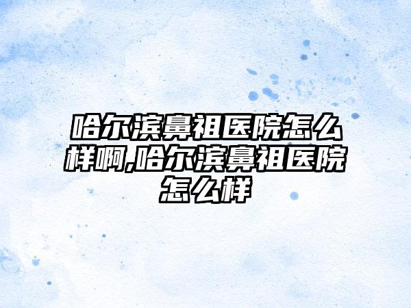 哈尔滨鼻祖医院怎么样啊,哈尔滨鼻祖医院怎么样