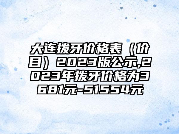 大连拨牙价格表（价目）2023版公示,2023年拨牙价格为3681元-51554元