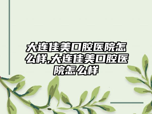 大连佳美口腔医院怎么样,大连佳美口腔医院怎么样