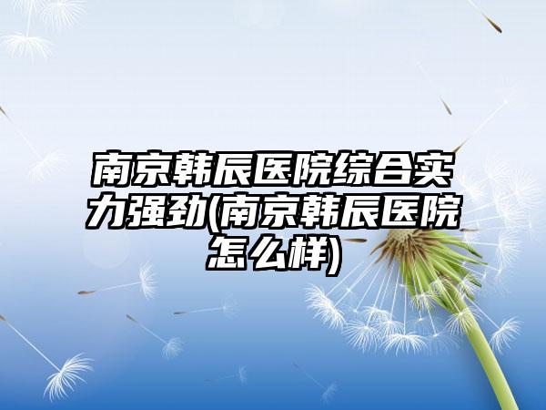 南京韩辰医院综合实力强劲(南京韩辰医院怎么样)