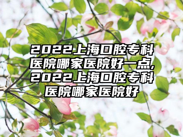 2022上海口腔专科医院哪家医院好一点,2022上海口腔专科医院哪家医院好