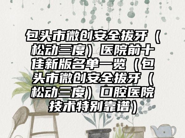 包头市微创安好拔牙（松动三度）医院前十佳新版名单一览（包头市微创安好拔牙（松动三度）口腔医院技术特别靠谱）