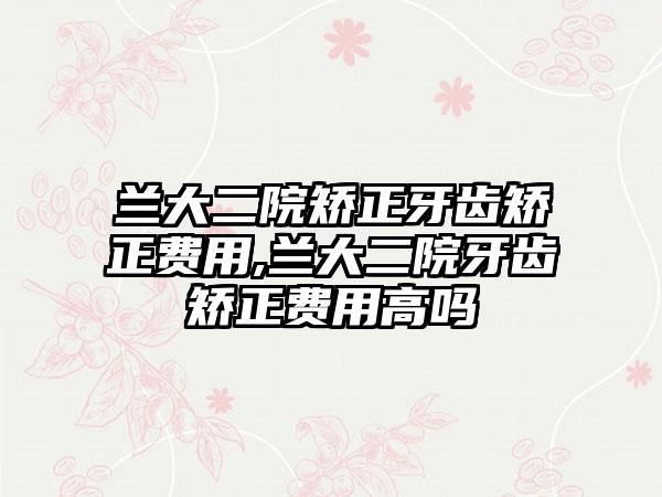 兰大二院矫正牙齿矫正费用,兰大二院牙齿矫正费用高吗