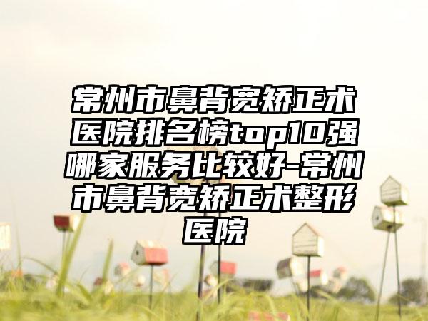 常州市鼻背宽矫正术医院排名榜top10强哪家服务比较好-常州市鼻背宽矫正术整形医院