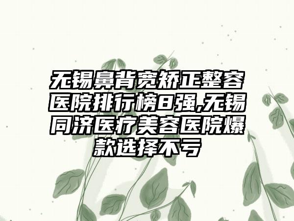 无锡鼻背宽矫正整容医院排行榜8强,无锡同济医疗美容医院爆款选择不亏