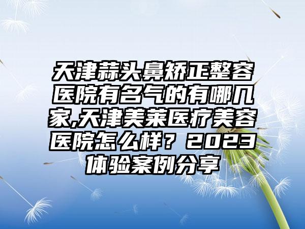 天津蒜头鼻矫正整容医院有名气的有哪几家,天津美莱医疗美容医院怎么样？2023体验实例分享