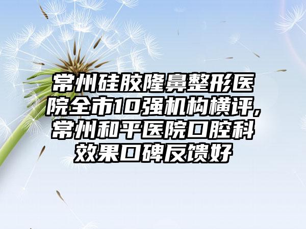 常州硅胶七元医院全市10强机构横评,常州和平医院口腔科成果口碑反馈好