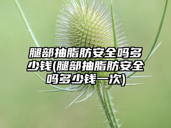 腿部抽脂肪安好吗多少钱(腿部抽脂肪安好吗多少钱一次)