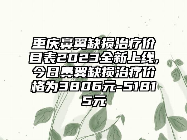 重庆鼻翼缺损治疗价目表2023全新上线,今日鼻翼缺损治疗价格为3806元-51815元