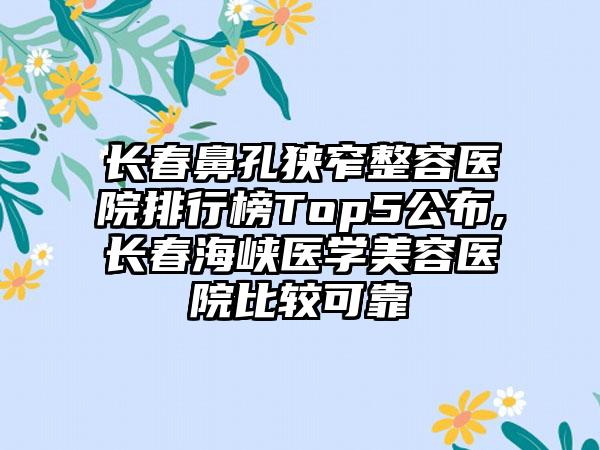 长春鼻孔狭窄整容医院排行榜Top5公布,长春海峡医学美容医院比较可靠