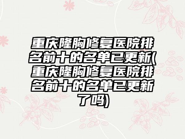 重庆隆胸修复医院排名前十的名单已更新(重庆隆胸修复医院排名前十的名单已更新了吗)