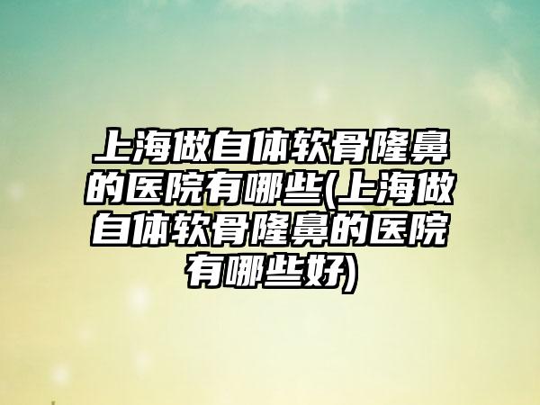 上海做自体软骨隆鼻的医院有哪些(上海做自体软骨隆鼻的医院有哪些好)