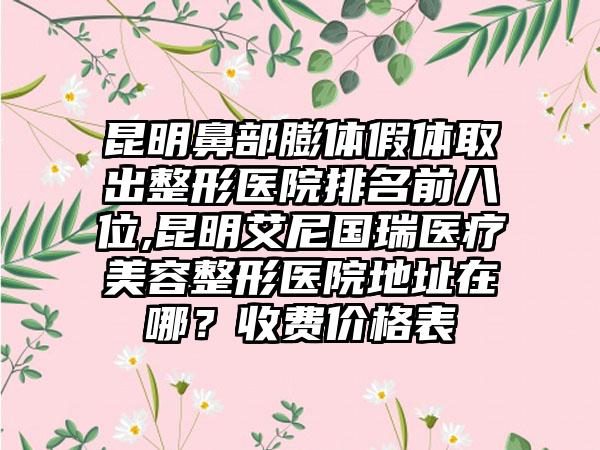 昆明鼻部膨体假体取出整形医院排名前八位,昆明艾尼国瑞医疗美容整形医院地址在哪？收费价格表