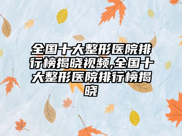 全国十大整形医院排行榜揭晓视频,全国十大整形医院排行榜揭晓