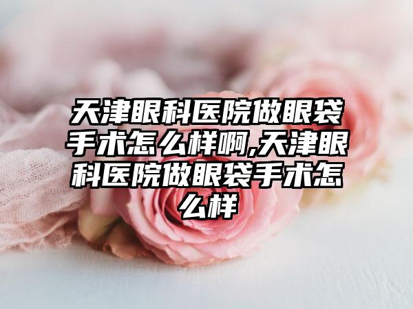 天津眼科医院做眼袋手术怎么样啊,天津眼科医院做眼袋手术怎么样