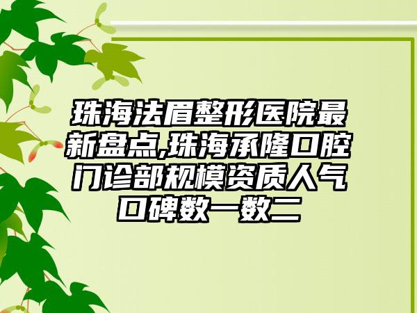 珠海法眉整形医院非常新盘点,珠海承隆口腔门诊部规模资质人气口碑数一数二