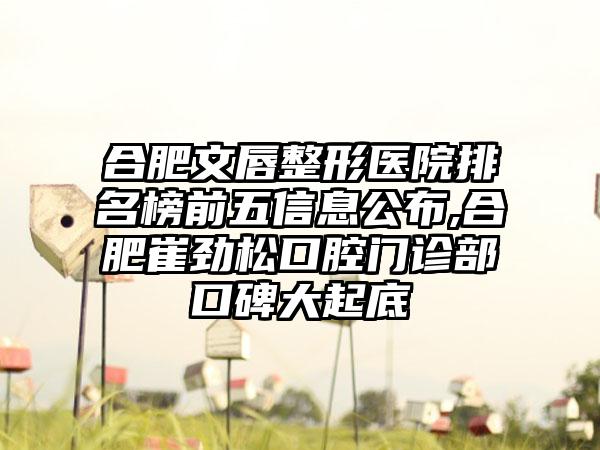 合肥文唇整形医院排名榜前五信息公布,合肥崔劲松口腔门诊部口碑大起底