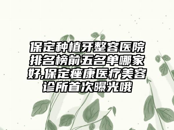 保定种植牙整容医院排名榜前五名单哪家好,保定痤康医疗美容诊所首次曝光哦