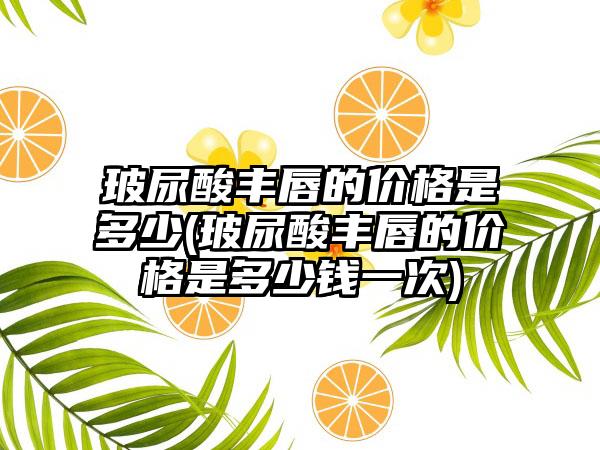 玻尿酸丰唇的价格是多少(玻尿酸丰唇的价格是多少钱一次)