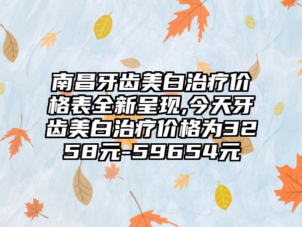 南昌牙齿美白治疗价格表全新呈现,今天牙齿美白治疗价格为3258元-59654元