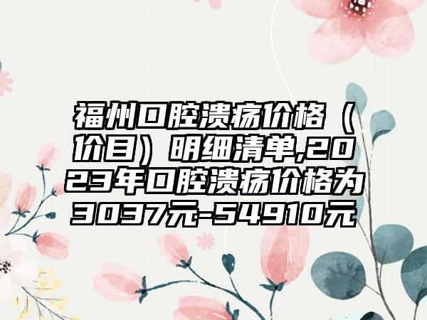 福州口腔溃疡价格（价目）明细清单,2023年口腔溃疡价格为3037元-54910元