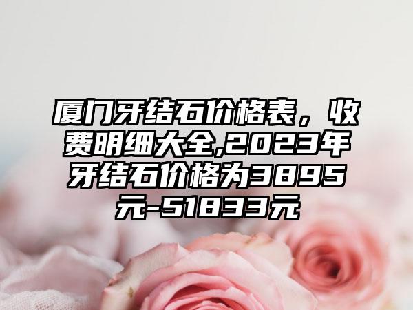 厦门牙结石价格表，收费明细大全,2023年牙结石价格为3895元-51833元