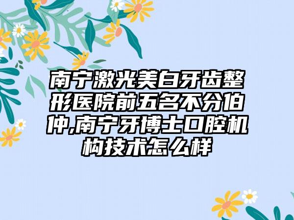 南宁激光美白牙齿整形医院前五名不分伯仲,南宁牙博士口腔机构技术怎么样