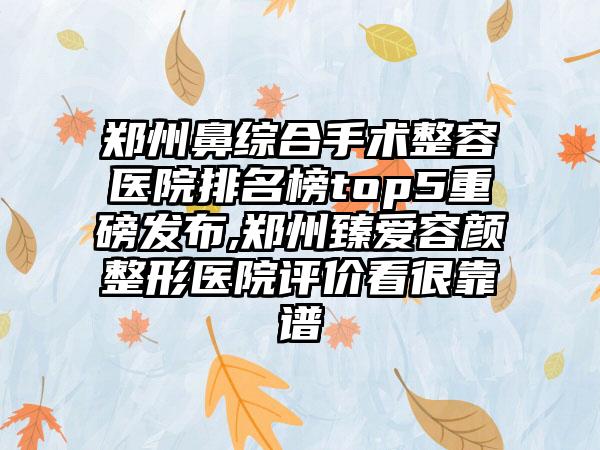 郑州鼻综合手术整容医院排名榜top5重磅发布,郑州臻爱容颜整形医院评价看很靠谱