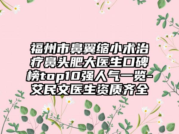 福州市鼻翼缩小术治疗鼻头肥大医生口碑榜top10强人气一览-艾民文医生资质齐全