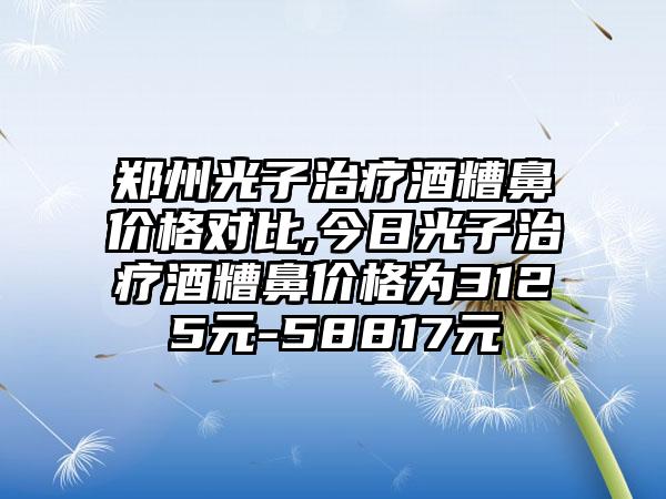 郑州光子治疗酒糟鼻价格对比,今日光子治疗酒糟鼻价格为3125元-58817元