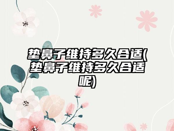 垫鼻子维持多久合适(垫鼻子维持多久合适呢)