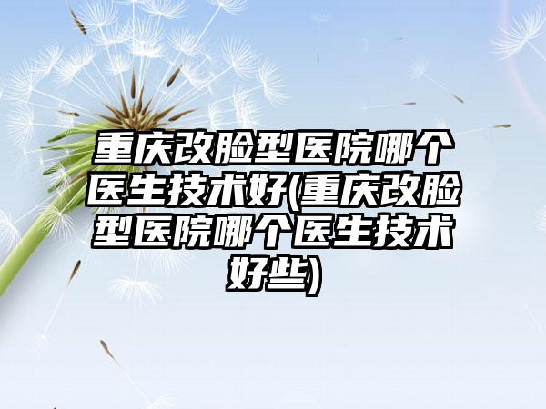 重庆改脸型医院哪个医生技术好(重庆改脸型医院哪个医生技术好些)