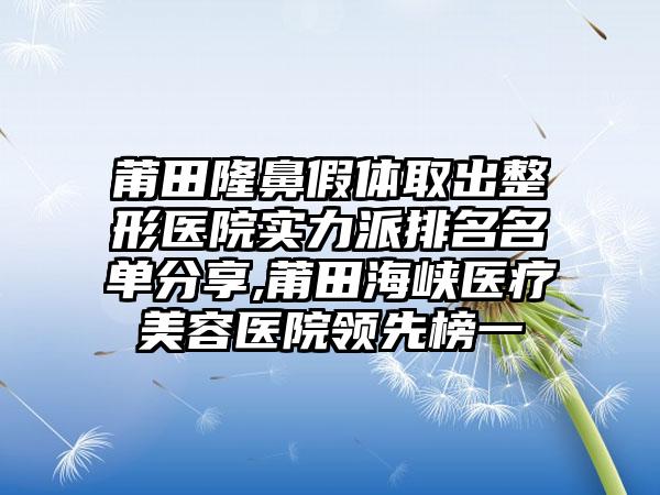 莆田隆鼻假体取出整形医院实力派排名名单分享,莆田海峡医疗美容医院领跑榜一