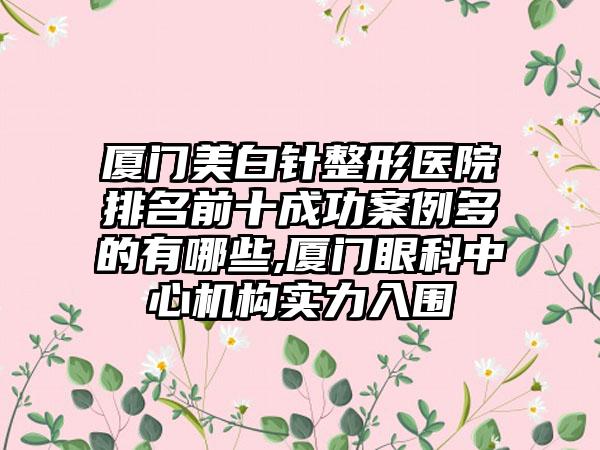 厦门美白针整形医院排名前十成功实例多的有哪些,厦门眼科中心机构实力入围