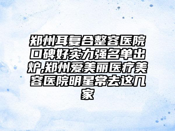 郑州耳复合整容医院口碑好实力强名单出炉,郑州爱美丽医疗美容医院明星常去这几家