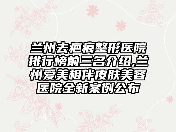 兰州去疤痕整形医院排行榜前三名介绍,兰州爱美相伴皮肤美容医院全新实例公布