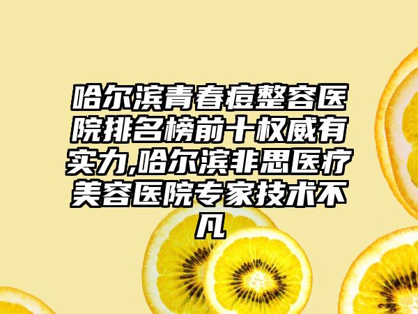 哈尔滨青春痘整容医院排名榜前十权威有实力,哈尔滨非思医疗美容医院骨干医生技术不凡