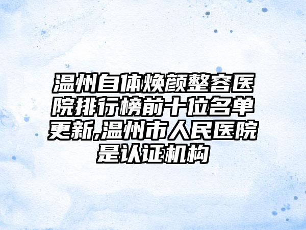 温州自体焕颜整容医院排行榜前十位名单更新,温州市人民医院是认证机构