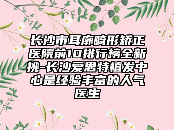 长沙市耳廓畸形矫正医院前10排行榜全新挑-长沙爱思特植发中心是经验多的人气医生